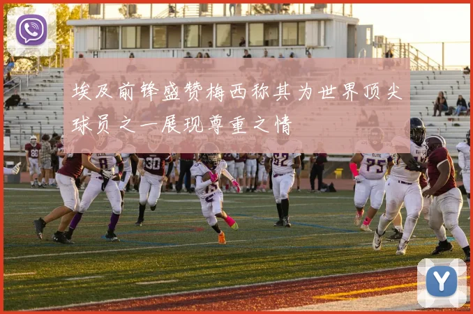 埃及前锋盛赞梅西称其为世界顶尖球员之一展现尊重之情