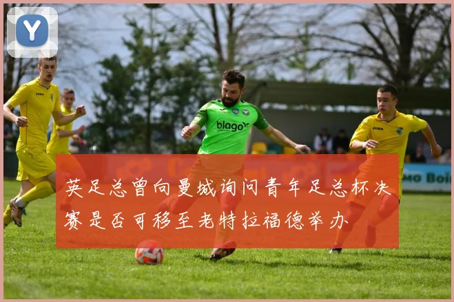 英足总曾向曼城询问青年足总杯决赛是否可移至老特拉福德举办