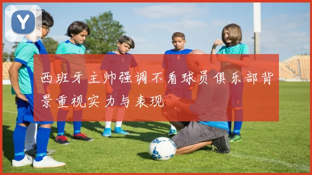 西班牙主帅强调不看球员俱乐部背景重视实力与表现
