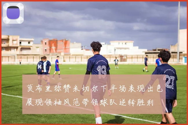 莫布里称赞米切尔下半场表现出色展现领袖风范带领球队逆转胜利