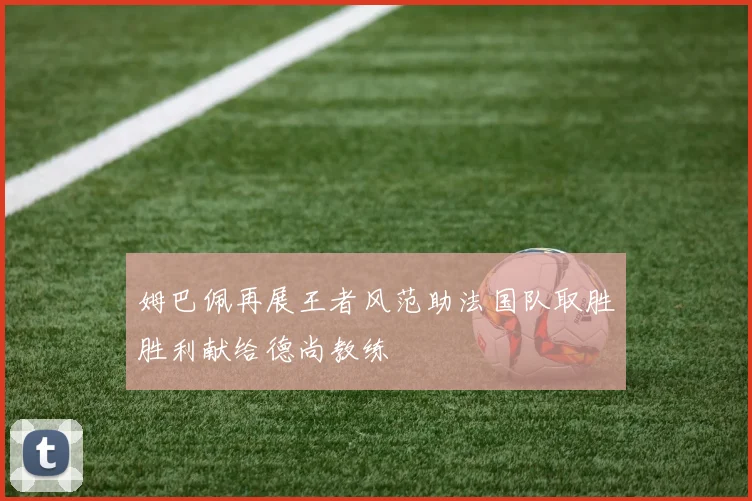 姆巴佩再展王者风范助法国队取胜胜利献给德尚教练