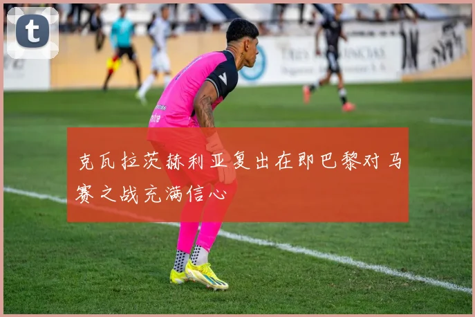 克瓦拉茨赫利亚复出在即巴黎对马赛之战充满信心