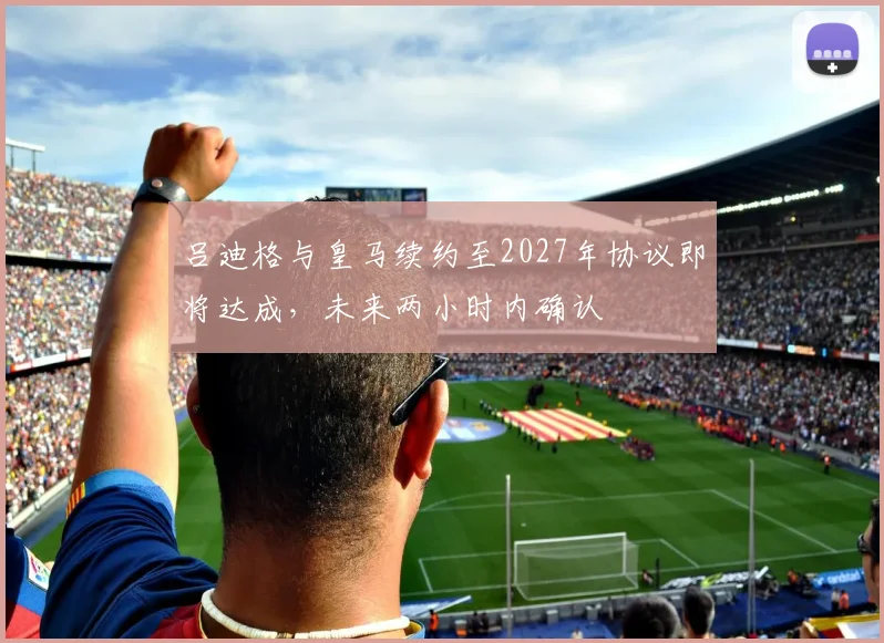 吕迪格与皇马续约至2027年协议即将达成，未来两小时内确认