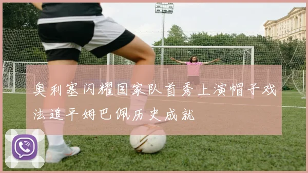 奥利塞闪耀国家队首秀上演帽子戏法追平姆巴佩历史成就