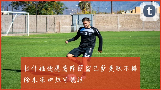 拉什福德愿意降薪留巴萨曼联不排除未来回归可能性