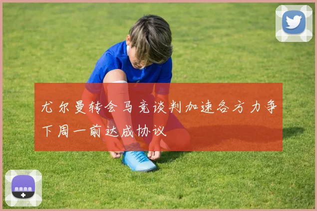 尤尔曼转会马竞谈判加速各方力争下周一前达成协议