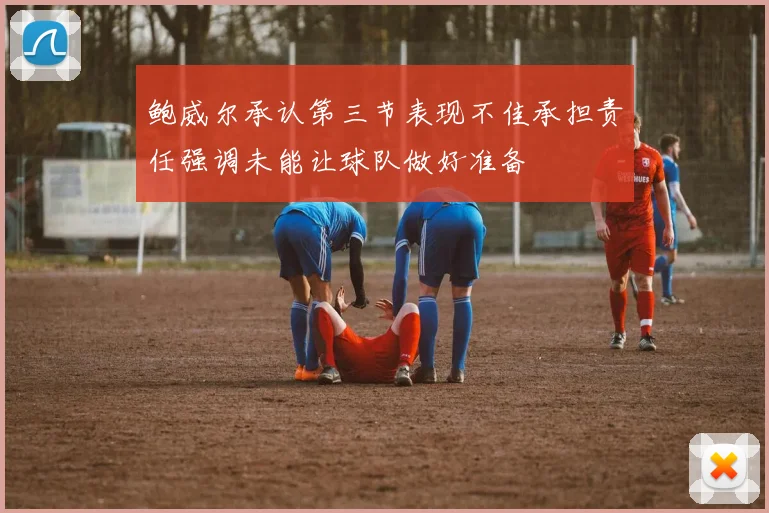鲍威尔承认第三节表现不佳承担责任强调未能让球队做好准备