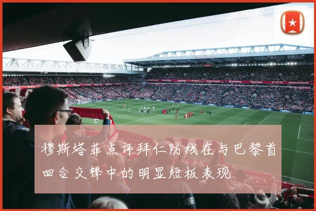 穆斯塔菲点评拜仁防线在与巴黎首回合交锋中的明显短板表现