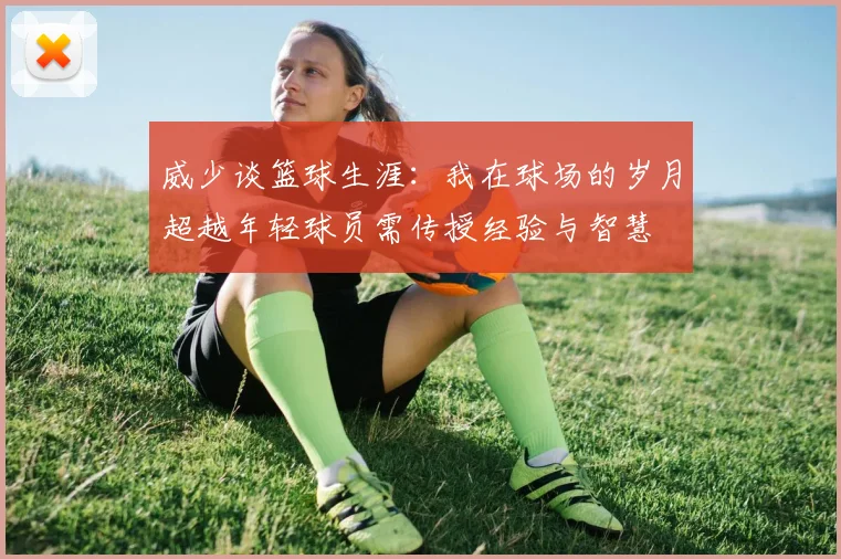 威少谈篮球生涯：我在球场的岁月超越年轻球员需传授经验与智慧