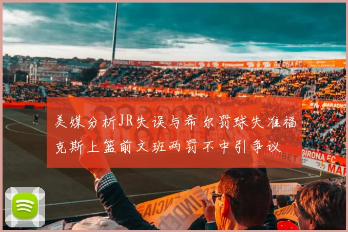 美媒分析JR失误与希尔罚球失准福克斯上篮前文班两罚不中引争议