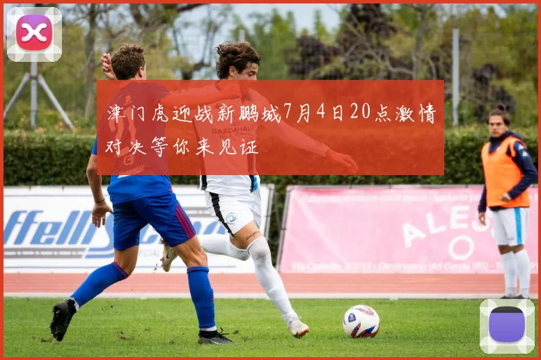 津门虎迎战新鹏城7月4日20点激情对决等你来见证