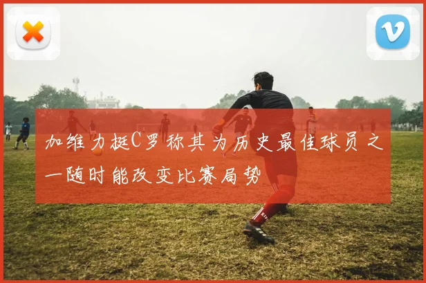 加维力挺C罗称其为历史最佳球员之一随时能改变比赛局势