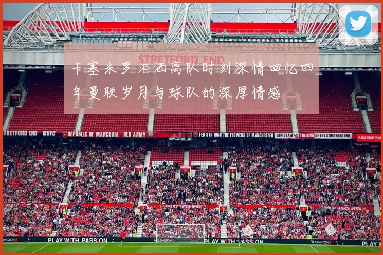 卡塞米罗泪洒离队时刻深情回忆四年曼联岁月与球队的深厚情感