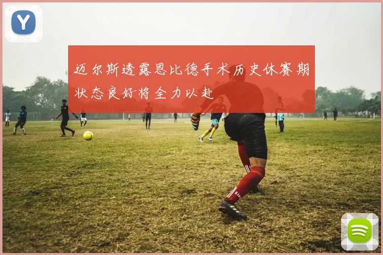 迈尔斯透露恩比德手术历史休赛期状态良好将全力以赴