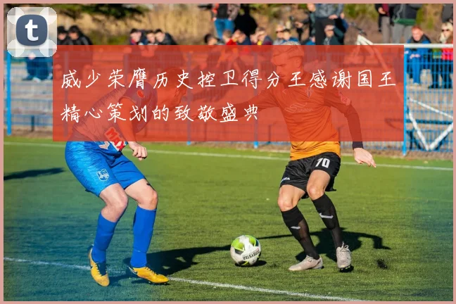 威少荣膺历史控卫得分王感谢国王精心策划的致敬盛典