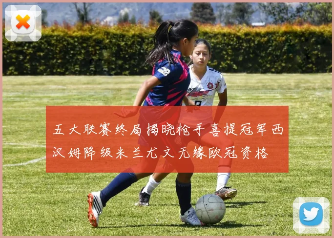 五大联赛终局揭晓枪手喜提冠军西汉姆降级米兰尤文无缘欧冠资格