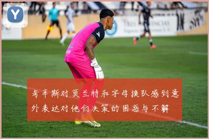 考辛斯对莫兰特和字母换队感到意外表达对他们决策的困惑与不解