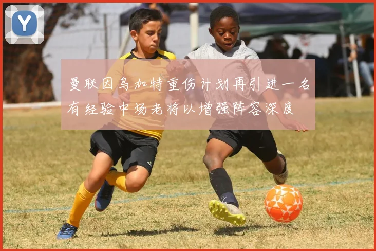 曼联因乌加特重伤计划再引进一名有经验中场老将以增强阵容深度