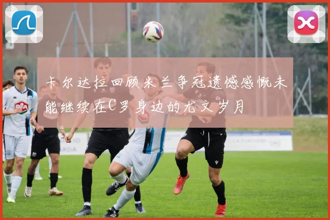 卡尔达拉回顾米兰争冠遗憾感慨未能继续在C罗身边的尤文岁月
