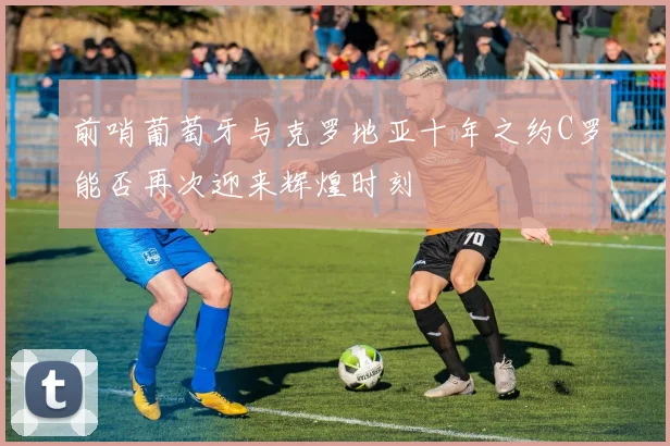 前哨葡萄牙与克罗地亚十年之约C罗能否再次迎来辉煌时刻