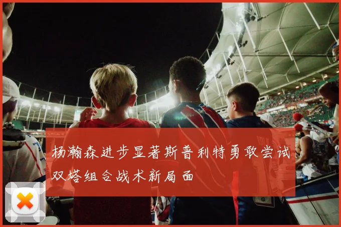杨瀚森进步显著斯普利特勇敢尝试双塔组合战术新局面