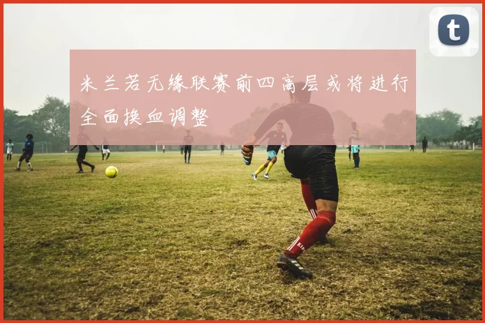 米兰若无缘联赛前四高层或将进行全面换血调整
