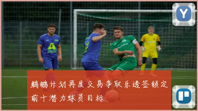 鹈鹕计划再度交易争取乐透签锁定前十潜力球员目标