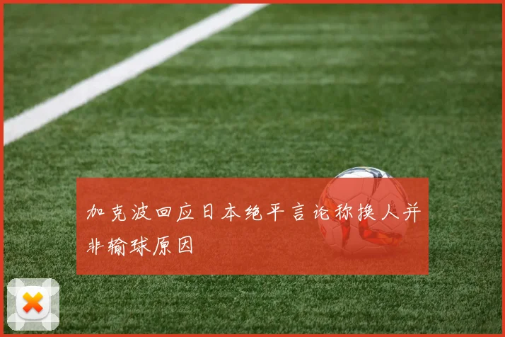 加克波回应日本绝平言论称换人并非输球原因